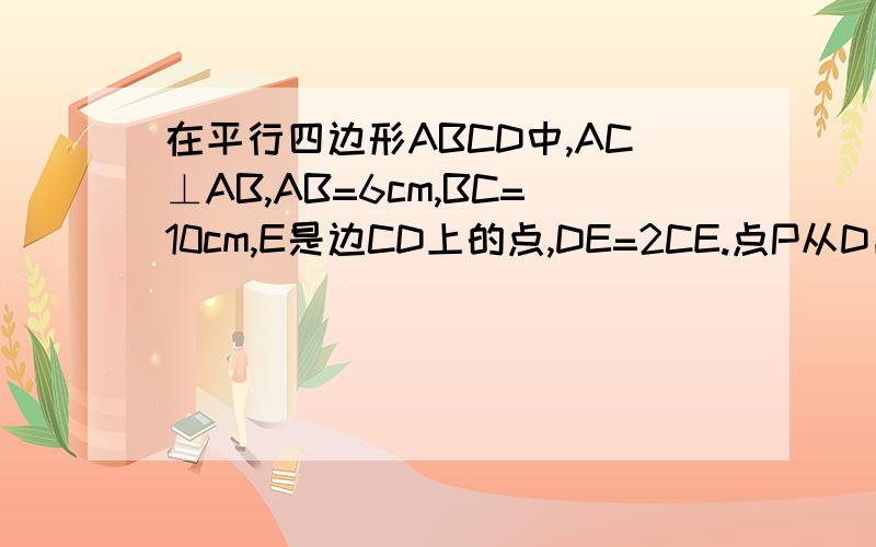 在平行四边形ABCD中,AC⊥AB,AB=6cm,BC=10cm,E是边CD上的点,DE=2CE.点P从D出发,以1m/s的速度沿DA→AB→BC运动到C点停止,则当三角形EDP为等腰三角形时,运动时间为多少秒