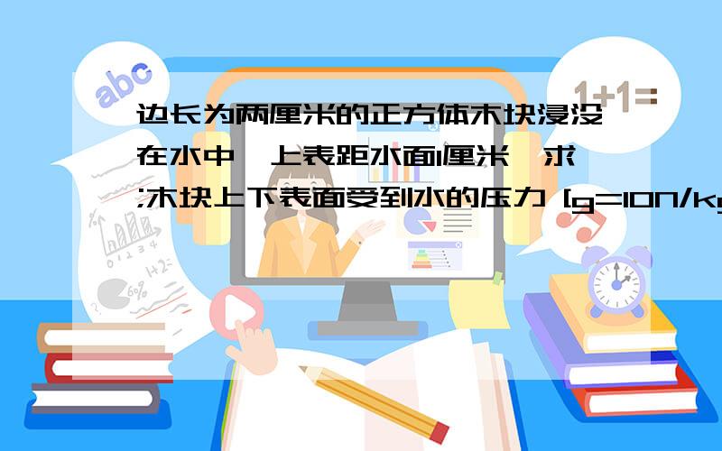 边长为两厘米的正方体木块浸没在水中,上表距水面1厘米,求;木块上下表面受到水的压力 [g=10N/kg]