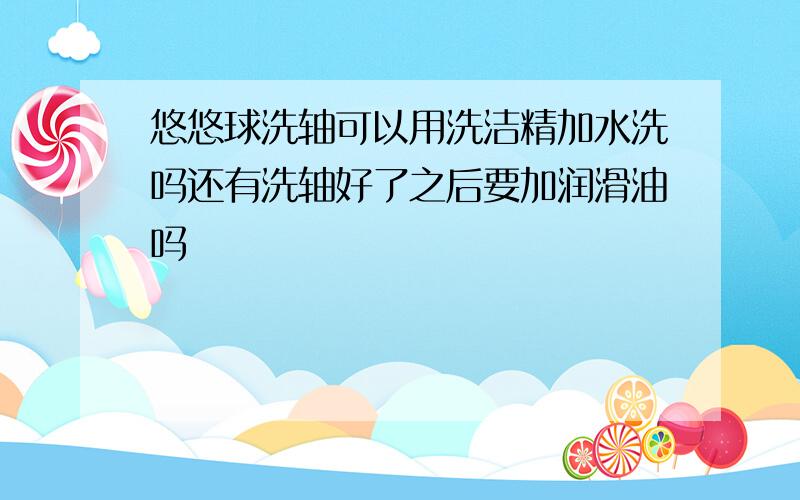 悠悠球洗轴可以用洗洁精加水洗吗还有洗轴好了之后要加润滑油吗