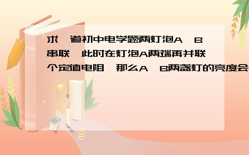 求一道初中电学题两灯泡A、B串联,此时在灯泡A两端再并联个定值电阻,那么A、B两盏灯的亮度会怎么变化?注意，变化后的电路图是：A灯泡和电阻并联，B灯泡串在外面