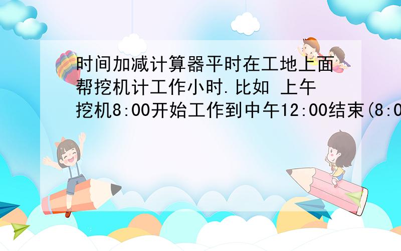 时间加减计算器平时在工地上面帮挖机计工作小时.比如 上午挖机8:00开始工作到中午12:00结束(8:00至12:10)所以上午工作4小时10分 有没有能做这样计算的软件(最好可以批量计算),求求各位大哥