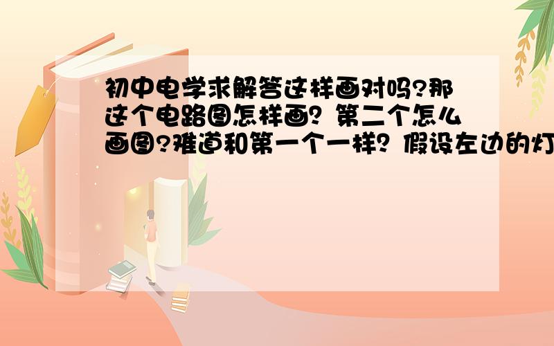 初中电学求解答这样画对吗?那这个电路图怎样画？第二个怎么画图?难道和第一个一样？假设左边的灯泡为S1，右边的为S2第一个连法是电池正极先经过S1，然后到S2，负极先到S2，再到S1。第