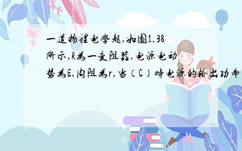 一道物理电学题,如图1.38所示,R为一变阻器,电源电动势为E,内阻为r,当（C）时电源的输出功率最大.A.R最大 B.R最小 C.R＝r D.R＝r/2