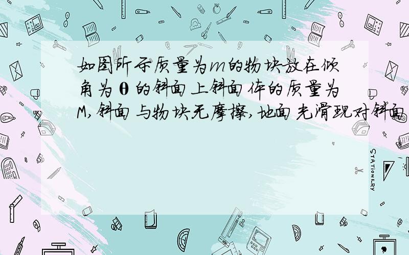 如图所示质量为m的物块放在倾角为θ的斜面上斜面体的质量为M,斜面与物块无摩擦,地面光滑现对斜面体施加一个水平推力F,要使物块相对于斜面静止,力F应为多大F作用在小物块上的力是怎样