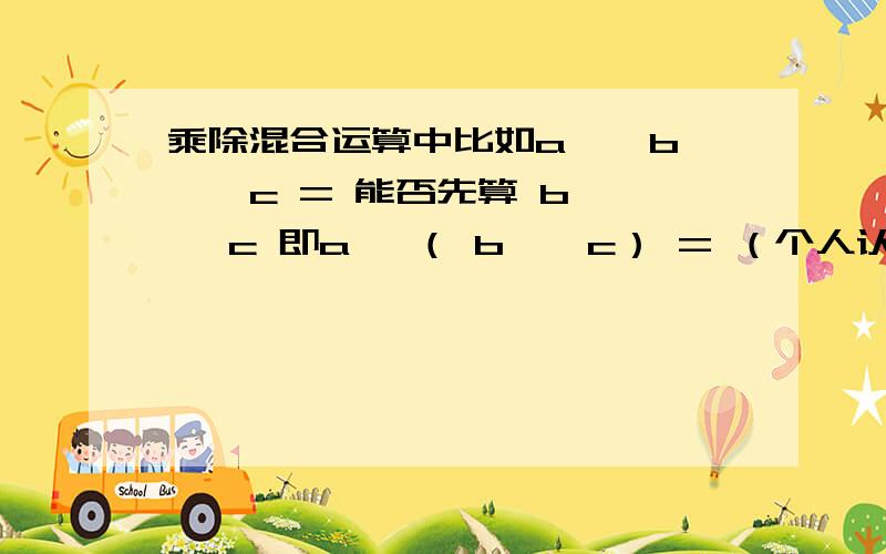 乘除混合运算中比如a × b ÷ c = 能否先算 b ÷ c 即a ×（ b ÷ c） = （个人认为不影响结果） 原因.依据.当然a ÷ b × c 这样的,如果要算后面肯定是要变号的,即a ÷（b ÷ c）=?（这个暂且不讨论）