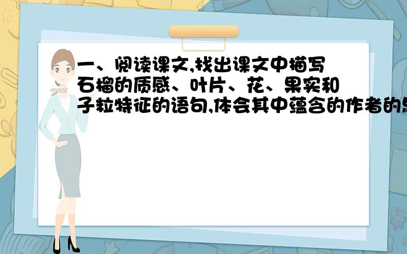 一、阅读课文,找出课文中描写石榴的质感、叶片、花、果实和子粒特征的语句,体会其中蕴含的作者的思想感二、作者说石榴花是“夏天的心脏”.结合课文第七段,试分析一下作者为什么这么