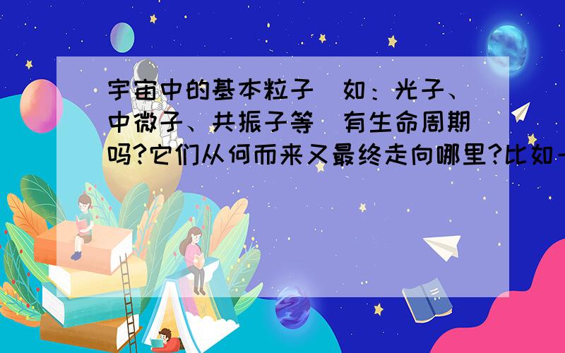 宇宙中的基本粒子(如：光子、中微子、共振子等)有生命周期吗?它们从何而来又最终走向哪里?比如一个光子在宇宙中传播,它自身的能量来自哪里?有最终会耗尽自身的能量停下来吗?请仔细理