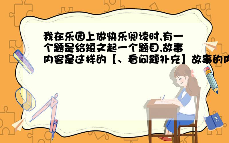 我在乐园上做快乐阅读时,有一个题是给短文起一个题目,故事内容是这样的【、看问题补充】故事的内容是这样的：一个人在上上巡逻时,看到一只受伤的幼崽,便抱回去养,那个人是“阿哥”,