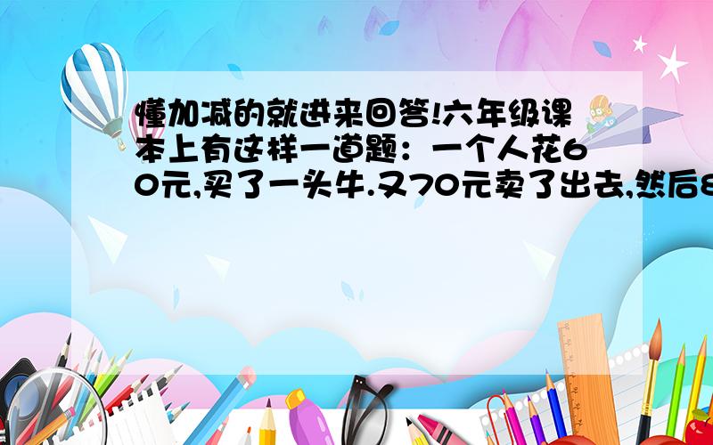 懂加减的就进来回答!六年级课本上有这样一道题：一个人花60元,买了一头牛.又70元卖了出去,然后80元买了回来,又90元卖了出去.请问他是赚了还是赔了呢?如果是赚了,请问他赚了多少元?如果