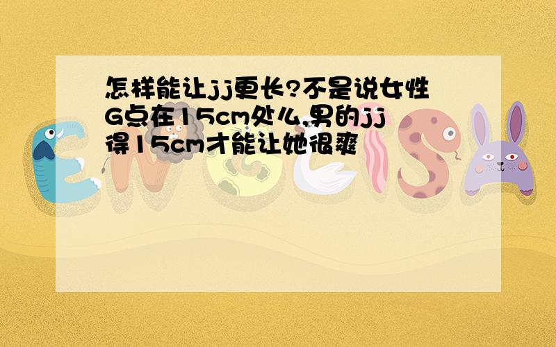 怎样能让jj更长?不是说女性G点在15cm处么,男的jj得15cm才能让她很爽