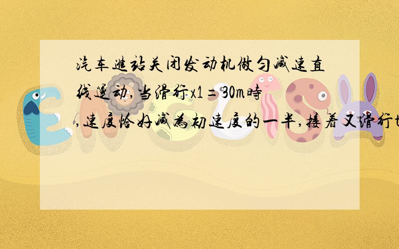 汽车进站关闭发动机做匀减速直线运动,当滑行x1=30m时,速度恰好减为初速度的一半,接着又滑行t2=20s才停止,求：汽车滑行的总时间t.关闭发动机时的速度v0和总位移x.