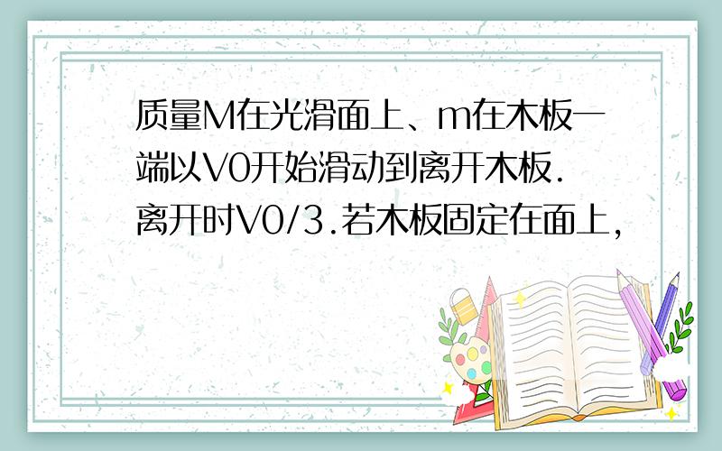 质量M在光滑面上、m在木板一端以V0开始滑动到离开木板.离开时V0/3.若木板固定在面上,