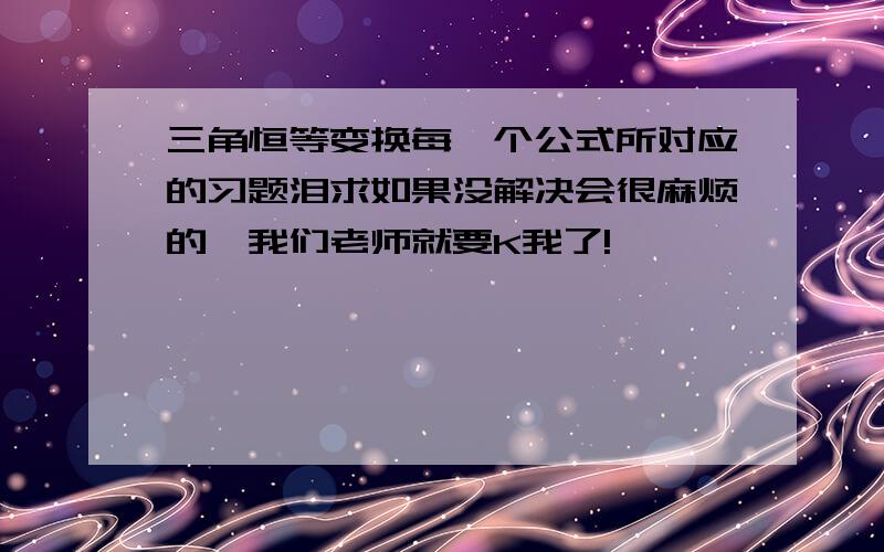 三角恒等变换每一个公式所对应的习题泪求如果没解决会很麻烦的,我们老师就要K我了!