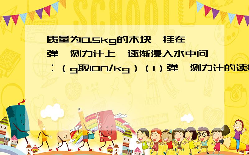 质量为0.5kg的木块,挂在弹簧测力计上,逐渐浸入水中问：（g取10N/kg）（1）弹簧测力计的读数如何变化?为什么?（2）若木块浸入水中的体积为总体积的4/5时,弹簧测力计的读数为零,则当物体有