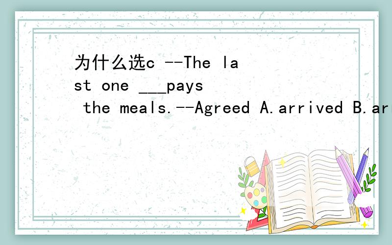 为什么选c --The last one ___pays the meals.--Agreed A.arrived B.arrives C.to arrive D arriving