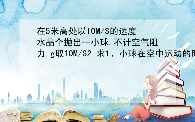 在5米高处以10M/S的速度水品个抛出一小球,不计空气阻力,g取10M/S2,求1、小球在空中运动的时间 2、小球落地时的水平位移大小 3、小球落地时的速度大小