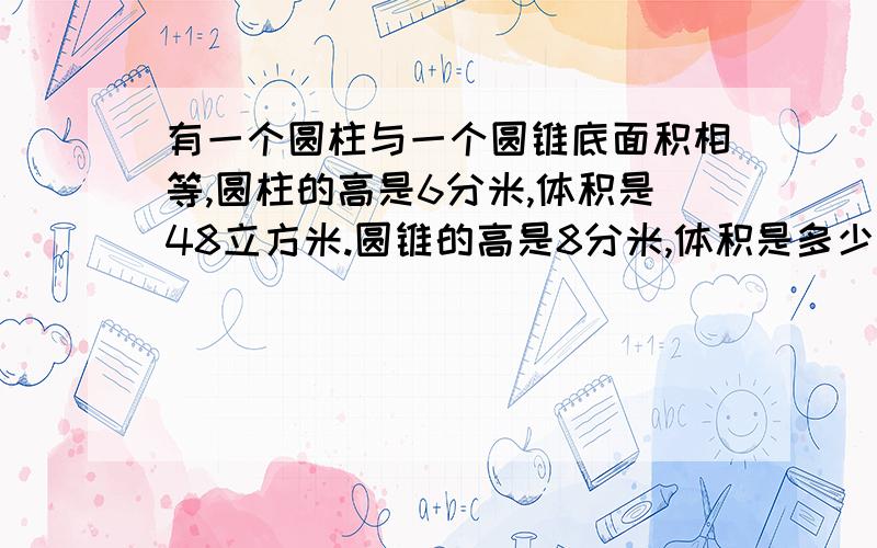 有一个圆柱与一个圆锥底面积相等,圆柱的高是6分米,体积是48立方米.圆锥的高是8分米,体积是多少有一个圆柱与一个圆锥底面积相等,圆柱的高是4分米,体积是120立方米.圆锥的高是6分米,体积