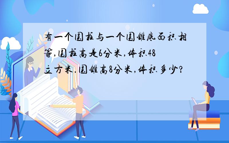 有一个圆柱与一个圆锥底面积相等,圆柱高是6分米,体积48立方米.圆锥高8分米,体积多少?