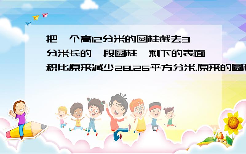 把一个高12分米的圆柱截去3分米长的一段圆柱,剩下的表面积比原来减少28.26平方分米.原来的圆柱体积是