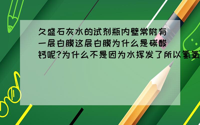 久盛石灰水的试剂瓶内壁常附有一层白膜这层白膜为什么是碳酸钙呢?为什么不是因为水挥发了所以氢氧化钙析出么?白膜为什么不是氢氧化钙