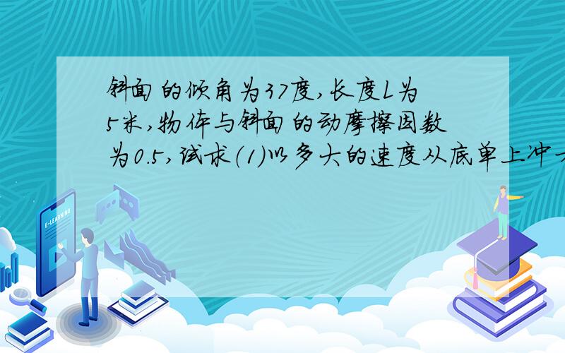 斜面的倾角为37度,长度L为5米,物体与斜面的动摩擦因数为0.5,试求（1）以多大的速度从底单上冲才能刚好到达斜面顶点?（2）以上述速度上冲的物体回到底端是的速度多大?