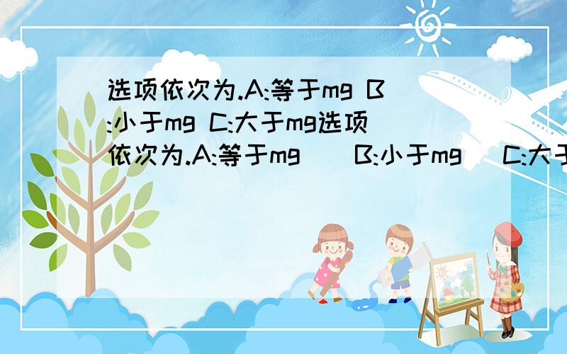 选项依次为.A:等于mg B:小于mg C:大于mg选项依次为.A:等于mg    B:小于mg   C:大于mg   D:条件不足无法判断.