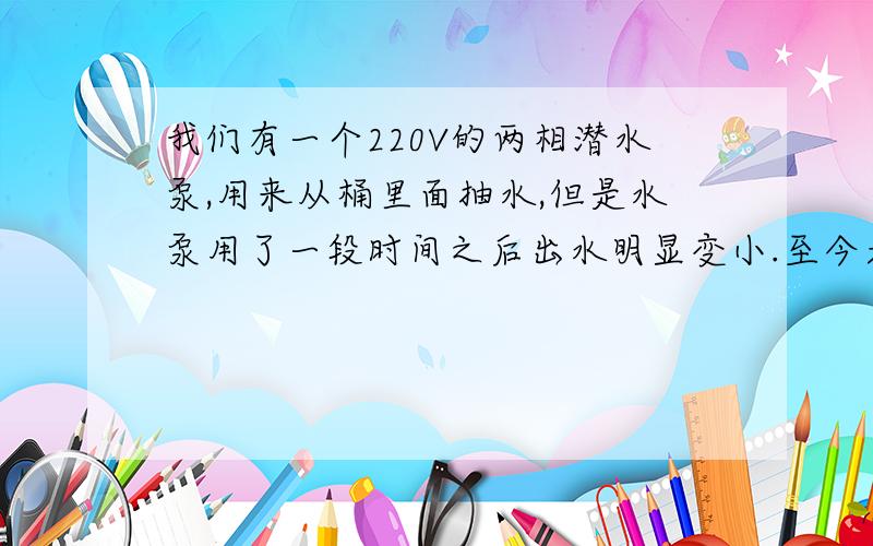 我们有一个220V的两相潜水泵,用来从桶里面抽水,但是水泵用了一段时间之后出水明显变小.至今天下午出水已经小的不能让人接受,拆开进水口没有杂物.水泵空转的时候转速很高,但是一放入水