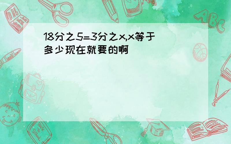 18分之5=3分之x,x等于多少现在就要的啊