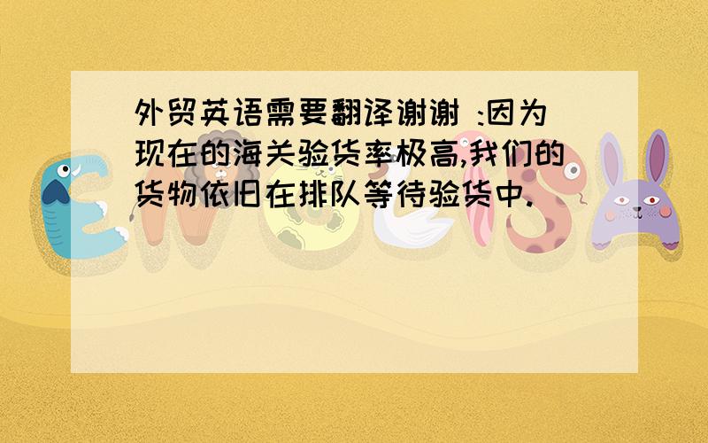 外贸英语需要翻译谢谢 :因为现在的海关验货率极高,我们的货物依旧在排队等待验货中.