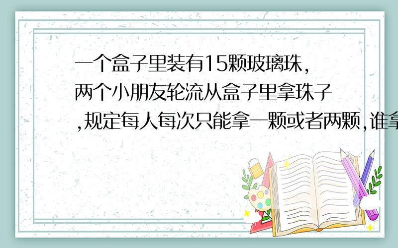 一个盒子里装有15颗玻璃珠,两个小朋友轮流从盒子里拿珠子,规定每人每次只能拿一颗或者两颗,谁拿到最后一颗玻璃珠谁就获胜.想一想,怎样才能获胜.