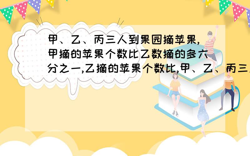 甲、乙、丙三人到果园摘苹果,甲摘的苹果个数比乙数摘的多六分之一,乙摘的苹果个数比,甲、乙、丙三人到果园摘苹果,甲摘的苹果个数比乙数摘的多六分之一,乙摘的苹果个数比丙摘的多六