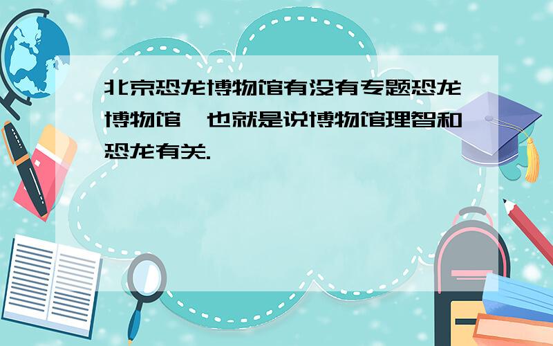 北京恐龙博物馆有没有专题恐龙博物馆,也就是说博物馆理智和恐龙有关.