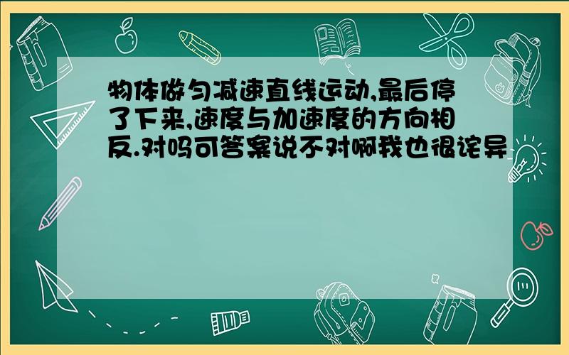 物体做匀减速直线运动,最后停了下来,速度与加速度的方向相反.对吗可答案说不对啊我也很诧异