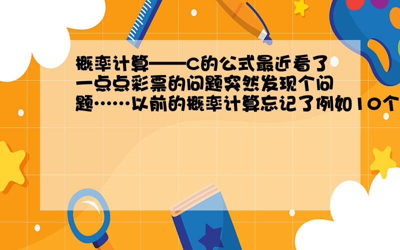 概率计算——C的公式最近看了一点点彩票的问题突然发现个问题……以前的概率计算忘记了例如10个数字 不按顺序 选3个就是C 310字符打不出来 那么是不是 C 3 10 = 10*9*8*7*6*5*4 C的计算谁能告