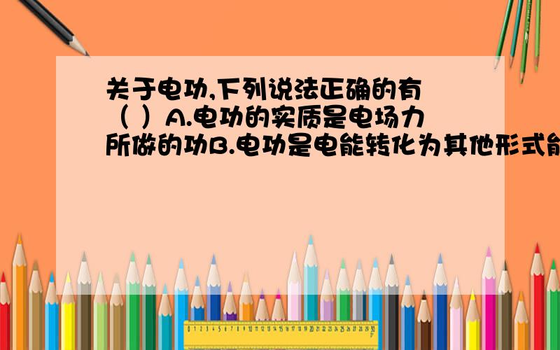 关于电功,下列说法正确的有 （ ）A.电功的实质是电场力所做的功B.电功是电能转化为其他形式能量的量度C.电场力做功使金属导体内的自由电子运动速率越来越大D.电流通过电动机时的电功