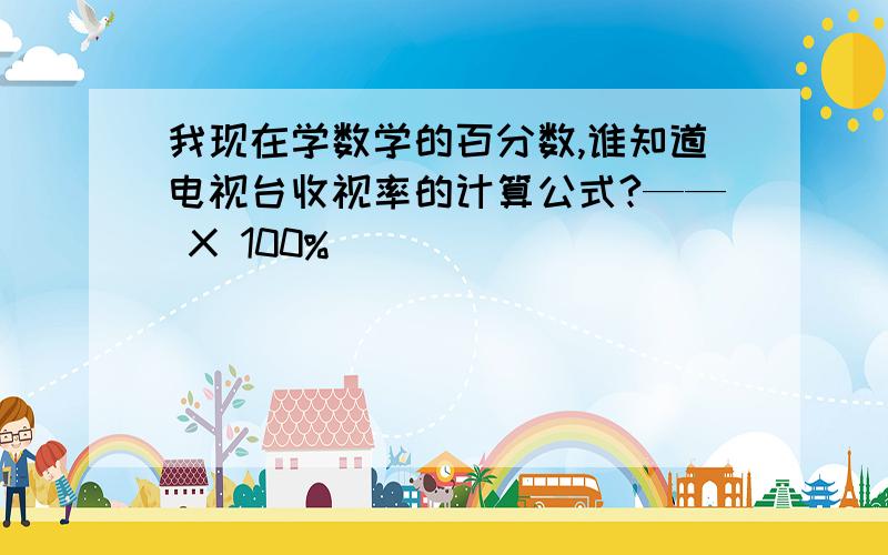 我现在学数学的百分数,谁知道电视台收视率的计算公式?—— X 100%