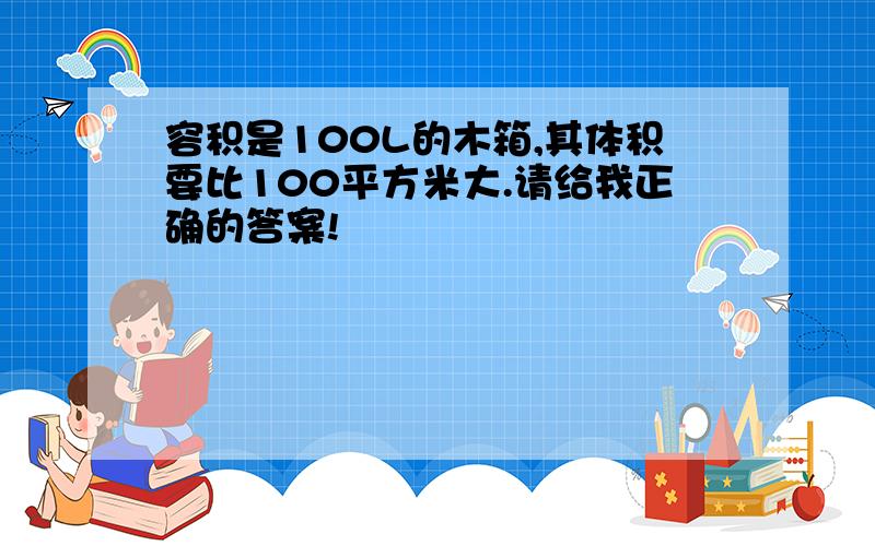 容积是100L的木箱,其体积要比100平方米大.请给我正确的答案!