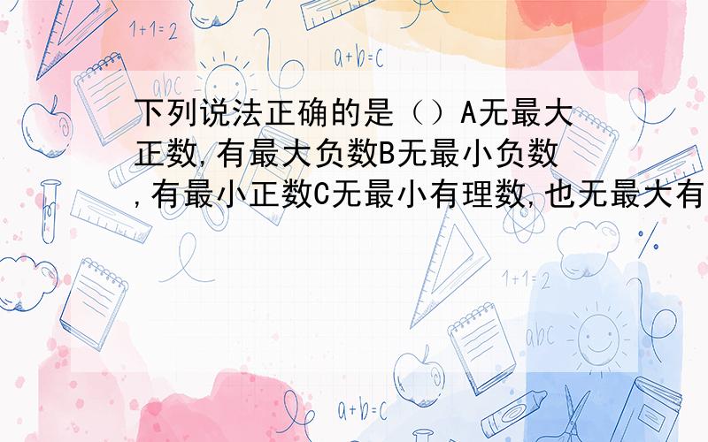 下列说法正确的是（）A无最大正数,有最大负数B无最小负数,有最小正数C无最小有理数,也无最大有理数D有最小自然数，也有最小整数