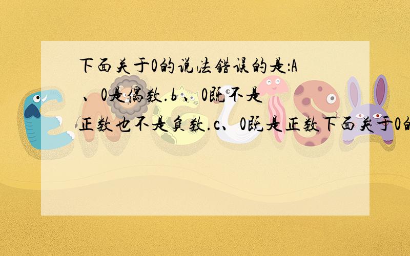 下面关于0的说法错误的是：A 、0是偶数.b 、0既不是正数也不是负数.c、0既是正数下面关于0的说法错误的是：A 、0是偶数.b 、0既不是正数也不是负数.c、0既是正数也是负数.d、0是自然数