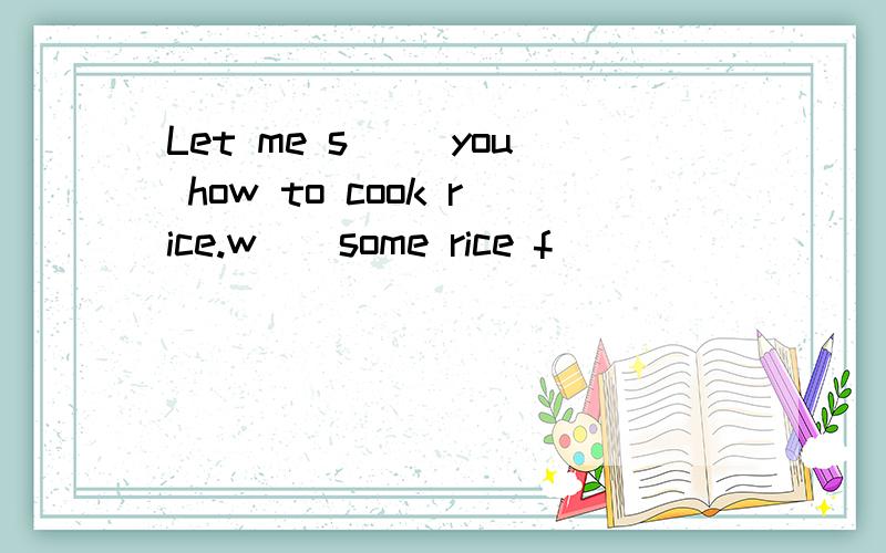 Let me s__ you how to cook rice.w__some rice f__