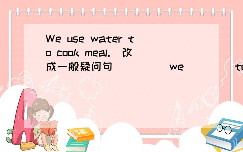 We use water to cook meal.(改成一般疑问句)____we ____to cook meal?We use water to cook meal.(改成一般疑问句)____we ____to cook meal?