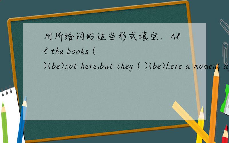 用所给词的适当形式填空：All the books ( )(be)not here,but they ( )(be)here a moment ago.