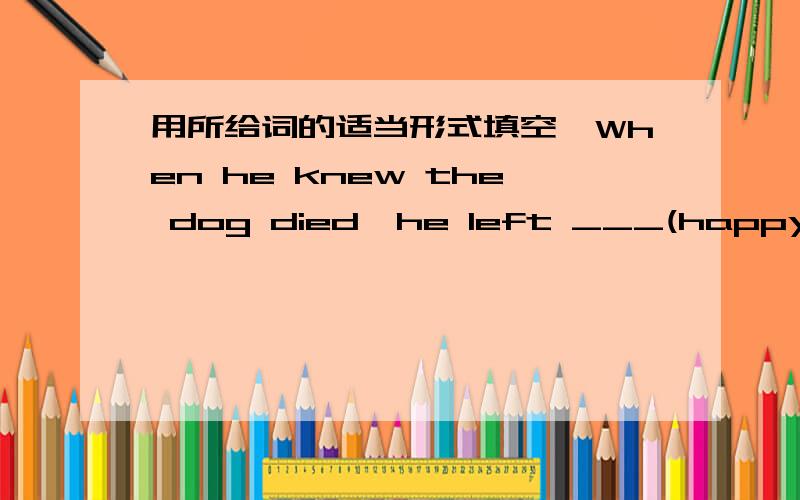 用所给词的适当形式填空,When he knew the dog died,he left ___(happy)希望能给出分析