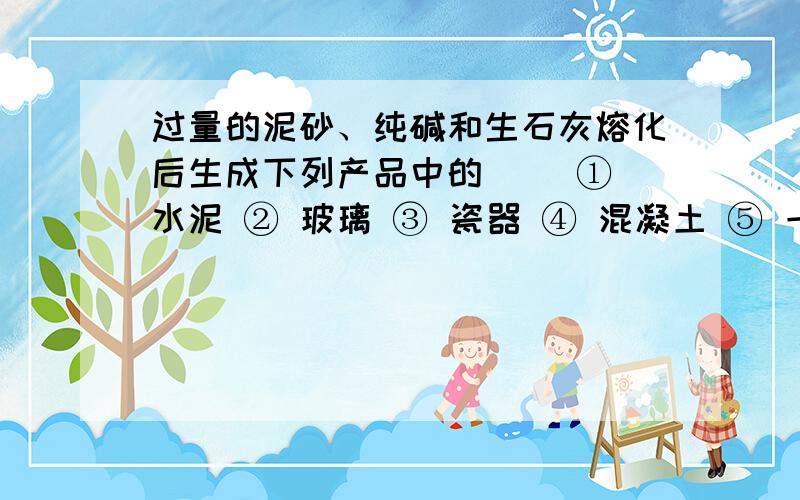 过量的泥砂、纯碱和生石灰熔化后生成下列产品中的（ ）① 水泥 ② 玻璃 ③ 瓷器 ④ 混凝土 ⑤ 一种硅酸盐产品A.①和④ B.②和⑤ C.③ D.②需要分析.