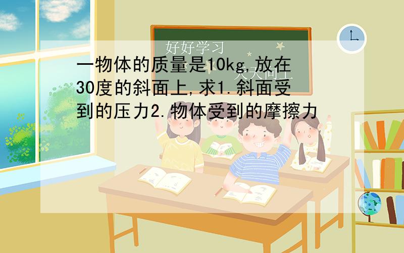 一物体的质量是10kg,放在30度的斜面上,求1.斜面受到的压力2.物体受到的摩擦力