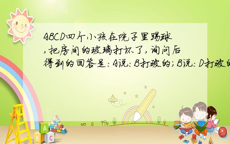 ABCD四个小孩在院子里踢球,把房间的玻璃打坏了,询问后得到的回答是：A说：B打破的；B说：D打破的；C说：不是我打破的；D说：B撒谎.已知其中只有一个孩子说了真话,而且肇事者也只是其中