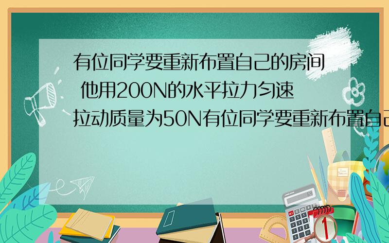 有位同学要重新布置自己的房间 他用200N的水平拉力匀速拉动质量为50N有位同学要重新布置自己的房间.他用200N的水平拉力匀速拉动质量为50kg的书桌,书桌与地面间的动摩擦因数是多少?如果要