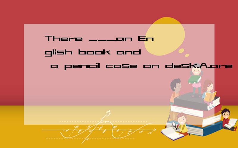 There ___an English book and a pencil case on desk.A.are B.is C.has D.have这是个英语选择题目,有两个东西,但第一个是单数,应该填哪一个呢?为什么?