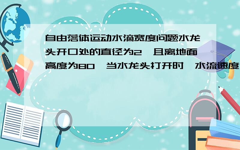 自由落体运动水滴宽度问题水龙头开口处的直径为2,且离地面高度为80,当水龙头打开时,水流速度为1,在空中形成一完整水流,则该水流到地面湿的直径为多少