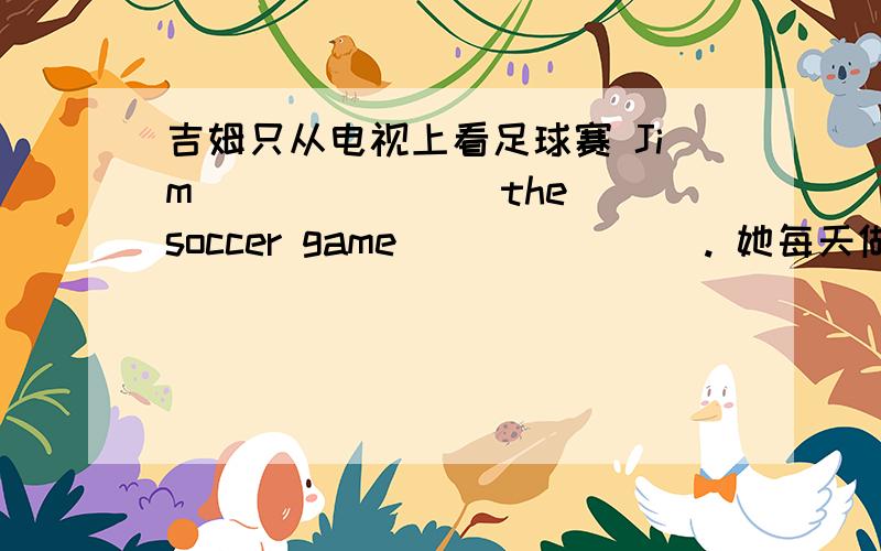 吉姆只从电视上看足球赛 Jim ___ ___ the soccer game ___ ___ . 她每天做运动 She ___ sports ___ ___ .